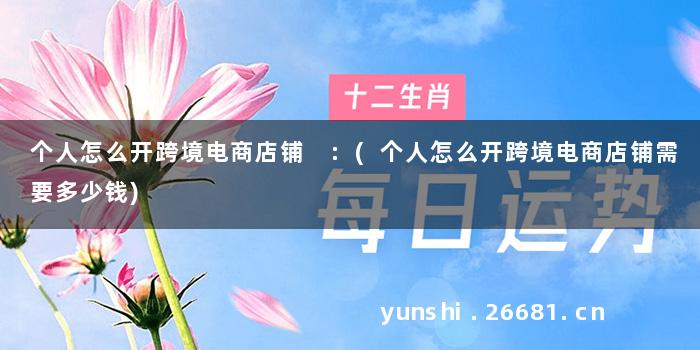 个人怎么开跨境电商店铺 :(个人怎么开跨境电商店铺需要多少钱)